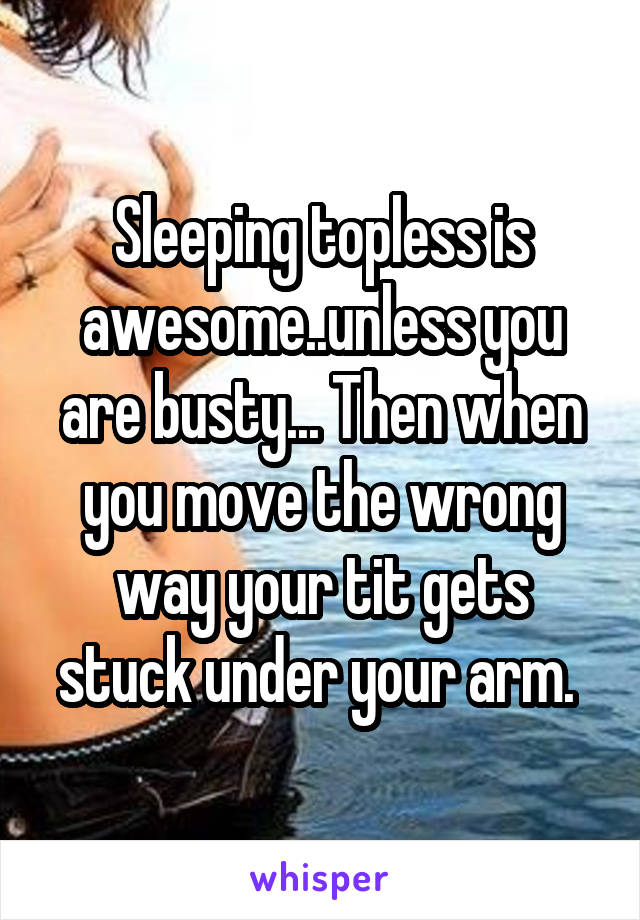 Sleeping topless is awesome..unless you are busty... Then when you move the wrong way your tit gets stuck under your arm. 