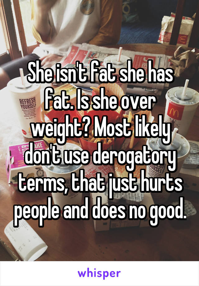 She isn't fat she has fat. Is she over weight? Most likely don't use derogatory terms, that just hurts people and does no good.