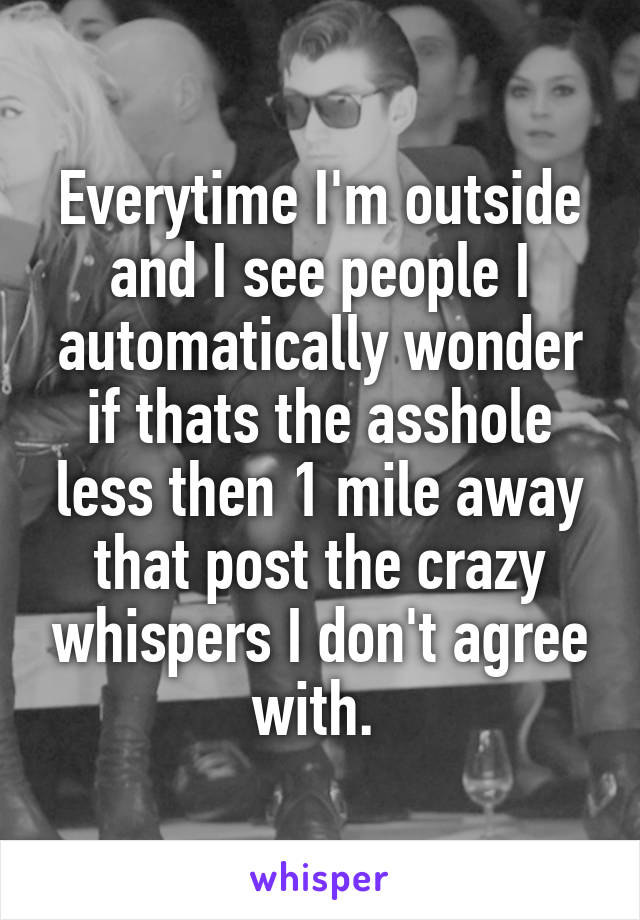 Everytime I'm outside and I see people I automatically wonder if thats the asshole less then 1 mile away that post the crazy whispers I don't agree with. 