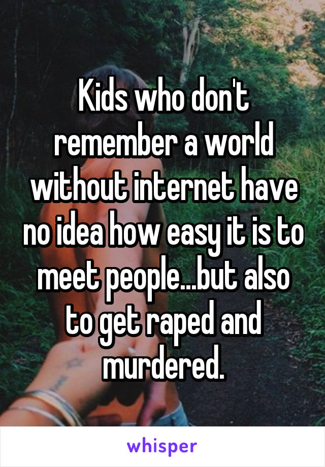 Kids who don't remember a world without internet have no idea how easy it is to meet people...but also to get raped and murdered.