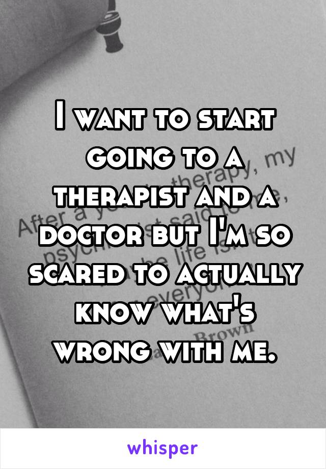 I want to start going to a therapist and a doctor but I'm so scared to actually know what's wrong with me.