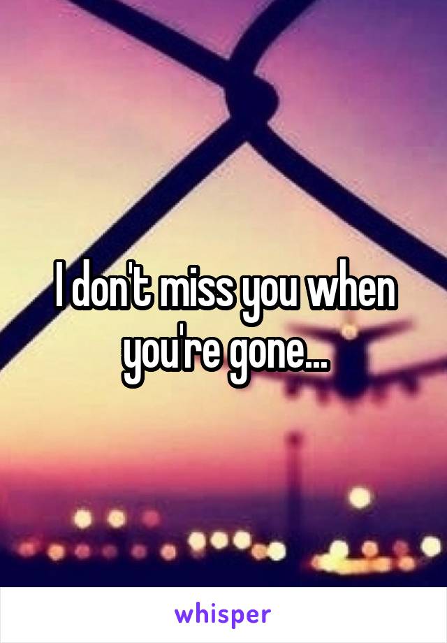 I don't miss you when you're gone...