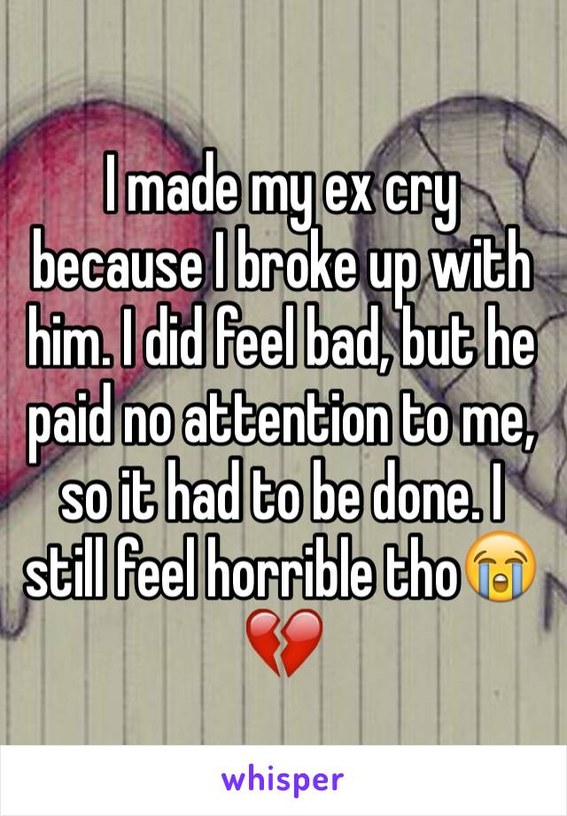 I made my ex cry because I broke up with him. I did feel bad, but he paid no attention to me, so it had to be done. I still feel horrible tho😭💔