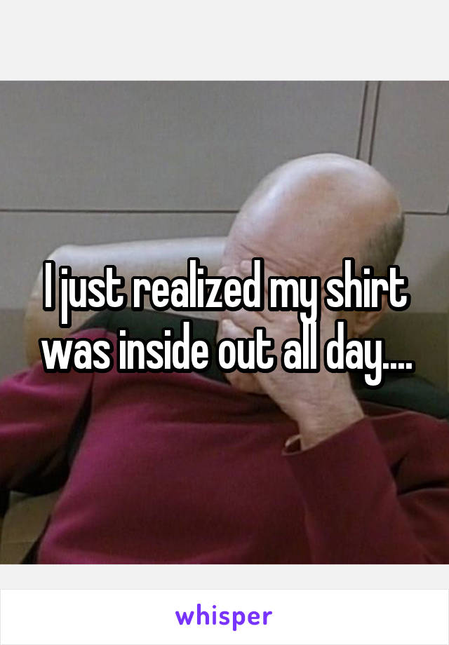 I just realized my shirt was inside out all day....