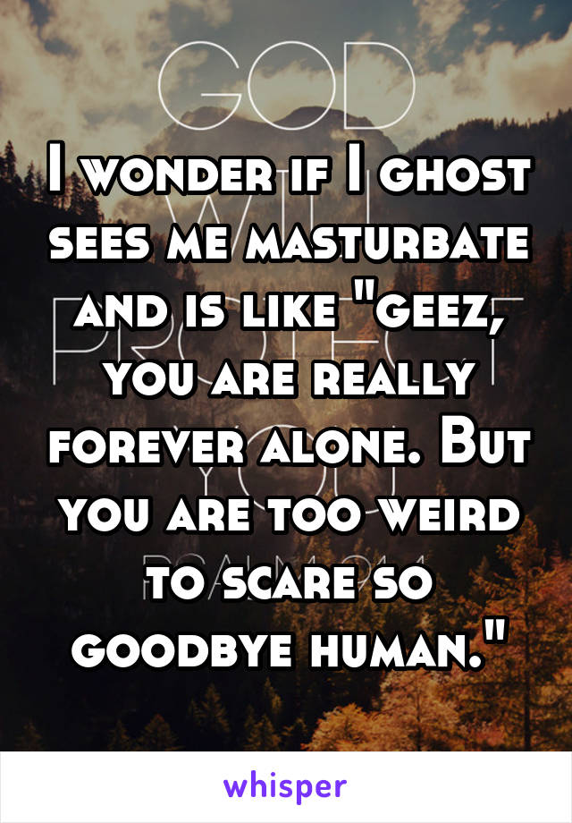 I wonder if I ghost sees me masturbate and is like "geez, you are really forever alone. But you are too weird to scare so goodbye human."