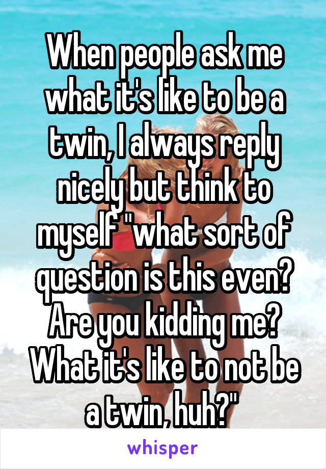 When people ask me what it's like to be a twin, I always reply nicely but think to myself "what sort of question is this even? Are you kidding me? What it's like to not be a twin, huh?" 