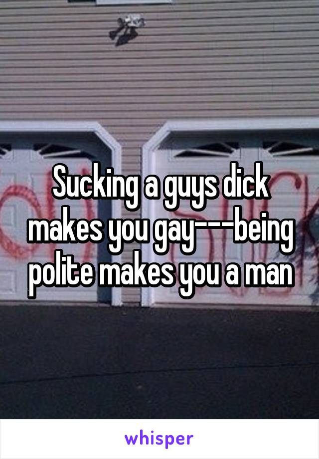 Sucking a guys dick makes you gay---being polite makes you a man