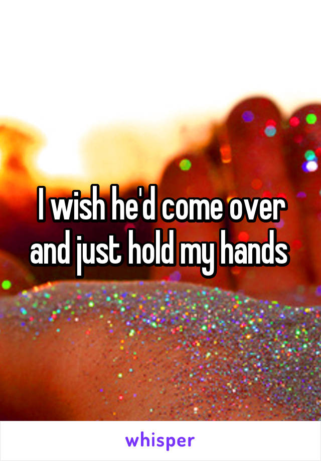 I wish he'd come over and just hold my hands 