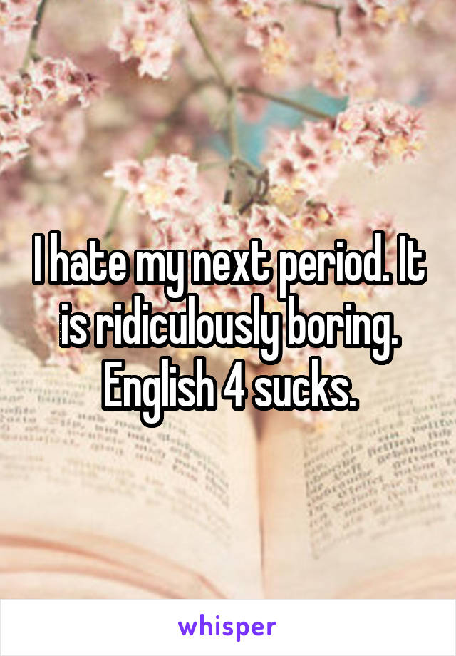 I hate my next period. It is ridiculously boring. English 4 sucks.