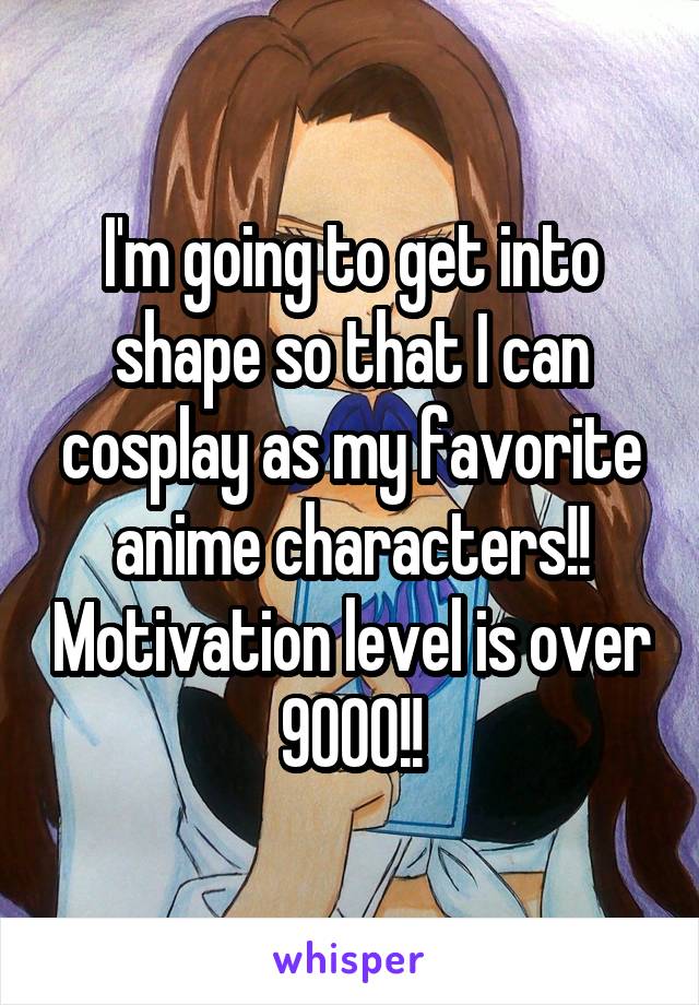 I'm going to get into shape so that I can cosplay as my favorite anime characters!! Motivation level is over 9000!!