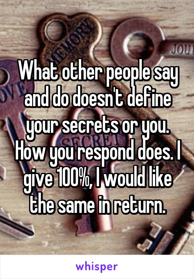 What other people say and do doesn't define your secrets or you. How you respond does. I give 100%, I would like the same in return.