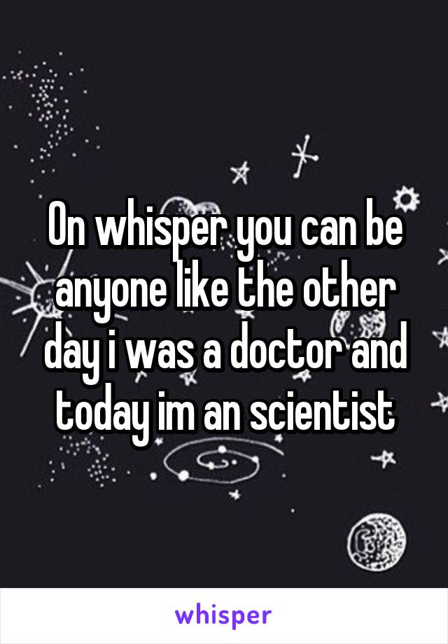 On whisper you can be anyone like the other day i was a doctor and today im an scientist