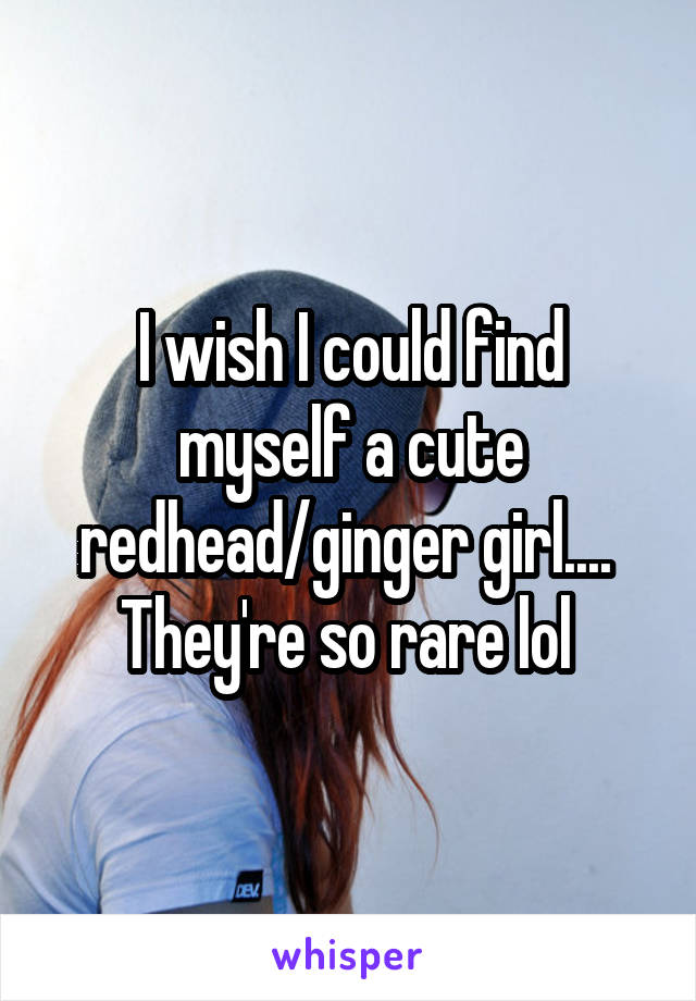 I wish I could find myself a cute redhead/ginger girl....  They're so rare lol 