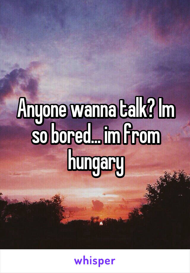 Anyone wanna talk? Im so bored... im from hungary