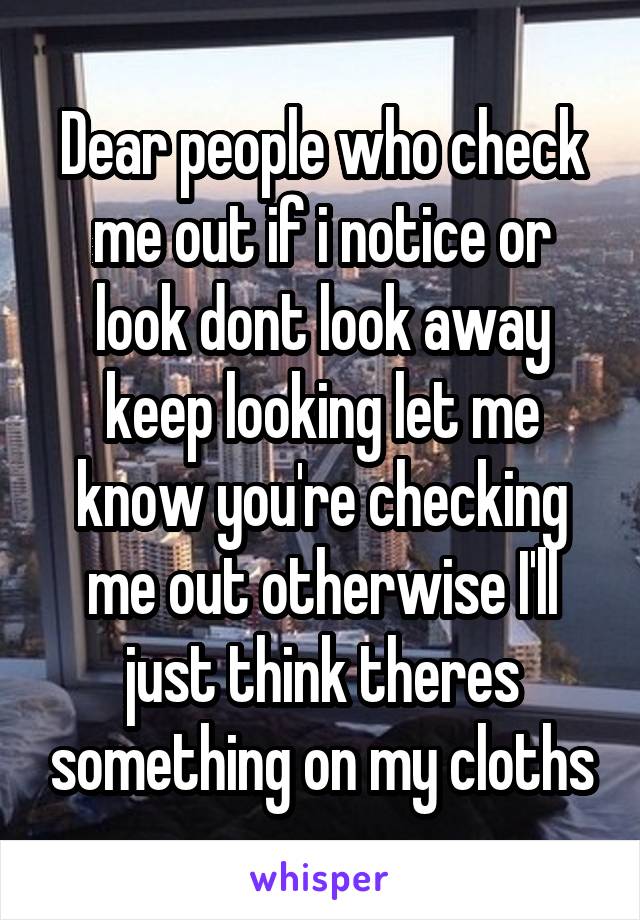 Dear people who check me out if i notice or look dont look away keep looking let me know you're checking me out otherwise I'll just think theres something on my cloths