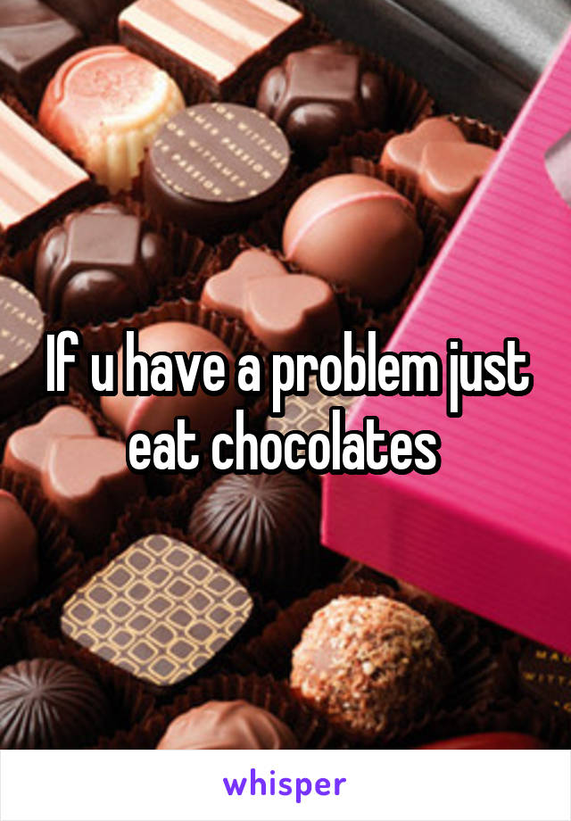 If u have a problem just eat chocolates 