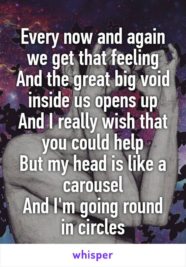 Every now and again we get that feeling
And the great big void inside us opens up
And I really wish that you could help
But my head is like a carousel
And I'm going round in circles