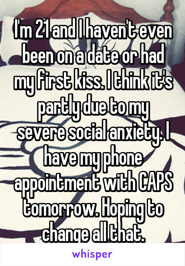 I'm 21 and I haven't even been on a date or had my first kiss. I think it's partly due to my severe social anxiety. I have my phone appointment with CAPS tomorrow. Hoping to change all that.