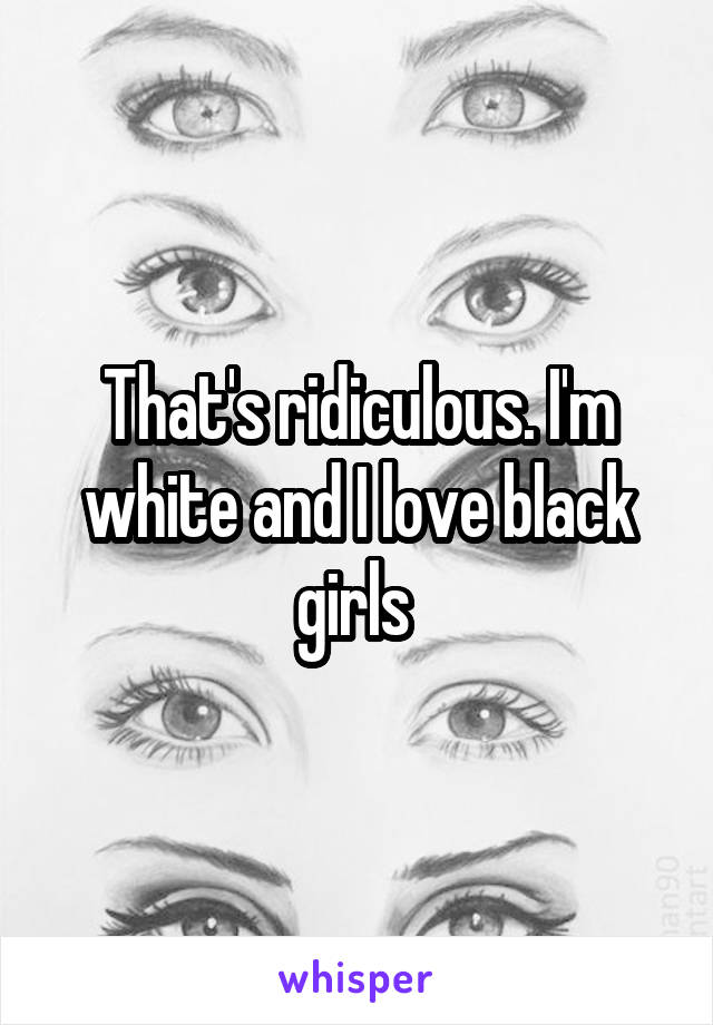 That's ridiculous. I'm white and I love black girls 