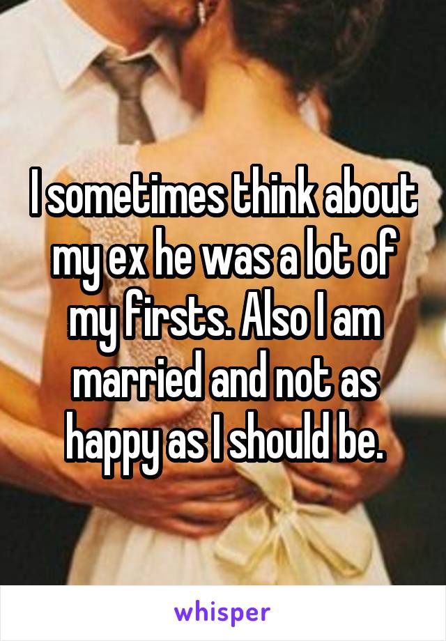 I sometimes think about my ex he was a lot of my firsts. Also I am married and not as happy as I should be.