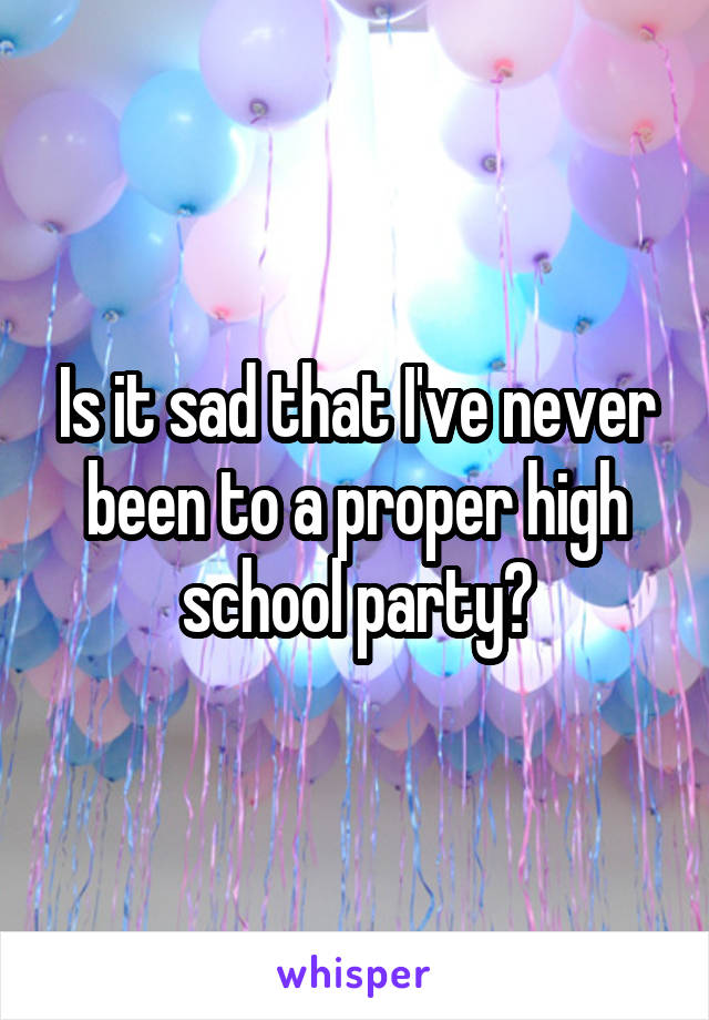 Is it sad that I've never been to a proper high school party?