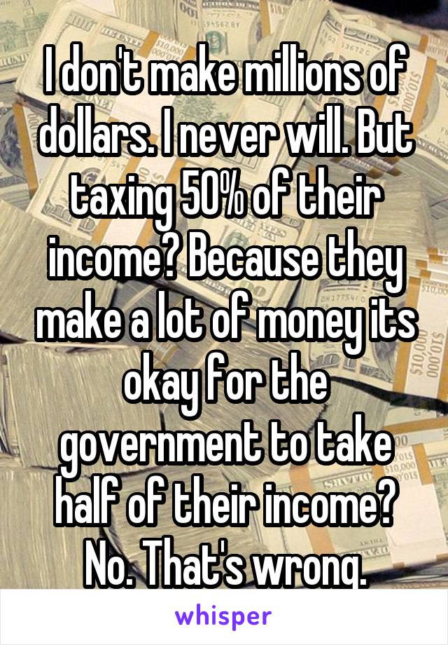 I don't make millions of dollars. I never will. But taxing 50% of their income? Because they make a lot of money its okay for the government to take half of their income? No. That's wrong.