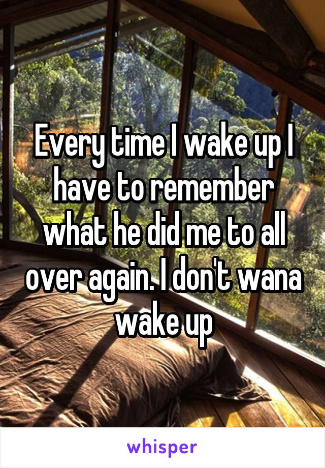 Every time I wake up I have to remember what he did me to all over again. I don't wana wake up