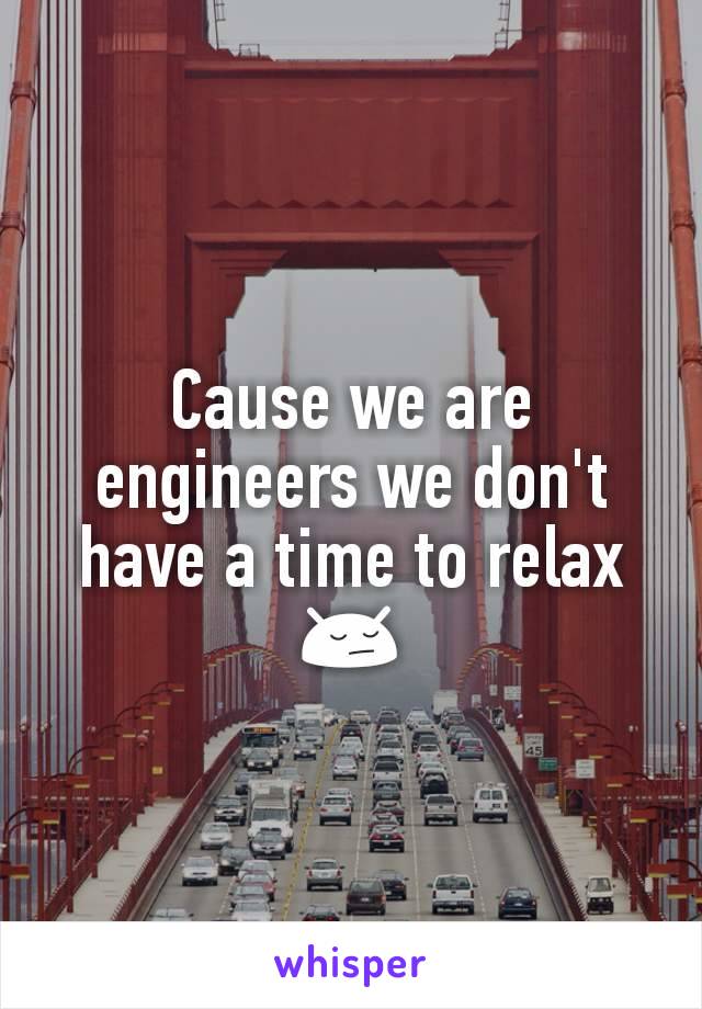 Cause we are engineers we don't have a time to relax 😔