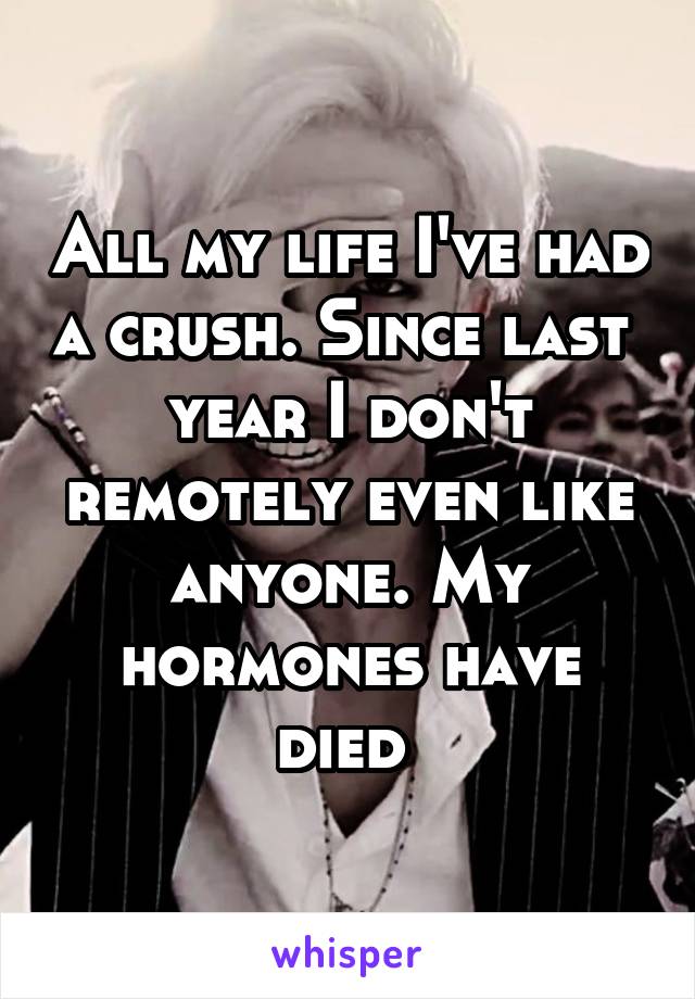 All my life I've had a crush. Since last  year I don't remotely even like anyone. My hormones have died 