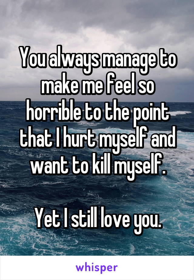 You always manage to make me feel so horrible to the point that I hurt myself and want to kill myself.

Yet I still love you.