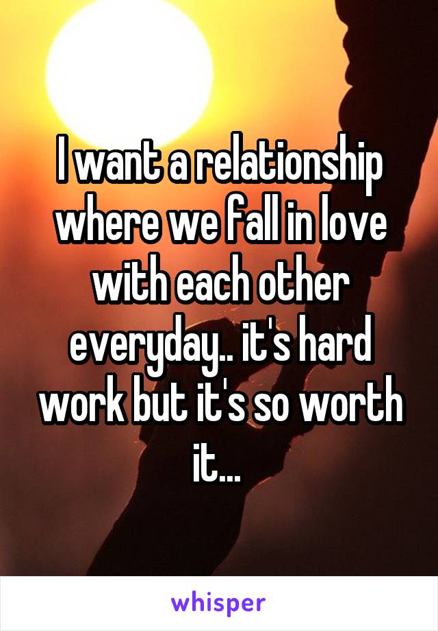 I want a relationship where we fall in love with each other everyday.. it's hard work but it's so worth it... 