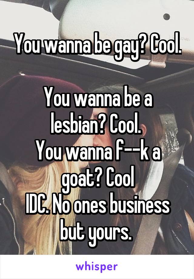 You wanna be gay? Cool. 
You wanna be a lesbian? Cool. 
You wanna f--k a goat? Cool
IDC. No ones business but yours. 