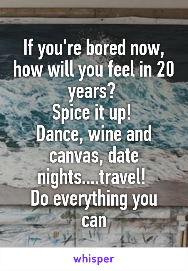 If you're bored now, how will you feel in 20 years? 
Spice it up! 
Dance, wine and canvas, date nights....travel! 
Do everything you can