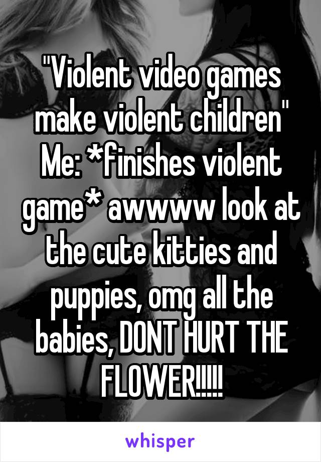 "Violent video games make violent children"
Me: *finishes violent game* awwww look at the cute kitties and puppies, omg all the babies, DONT HURT THE FLOWER!!!!!