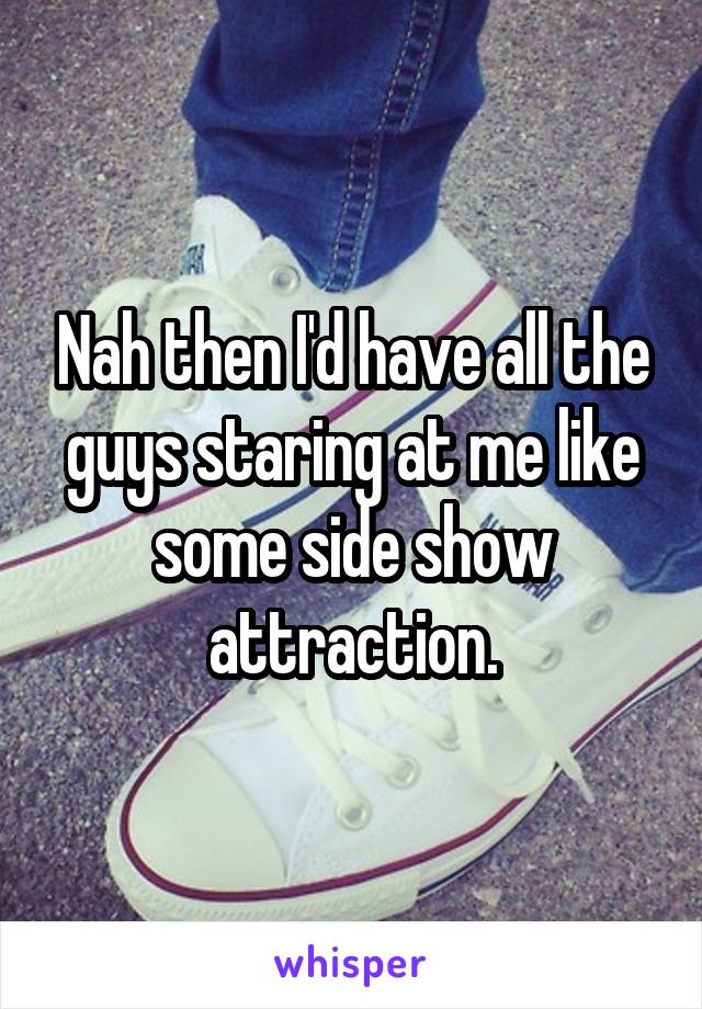 Nah then I'd have all the guys staring at me like some side show attraction.