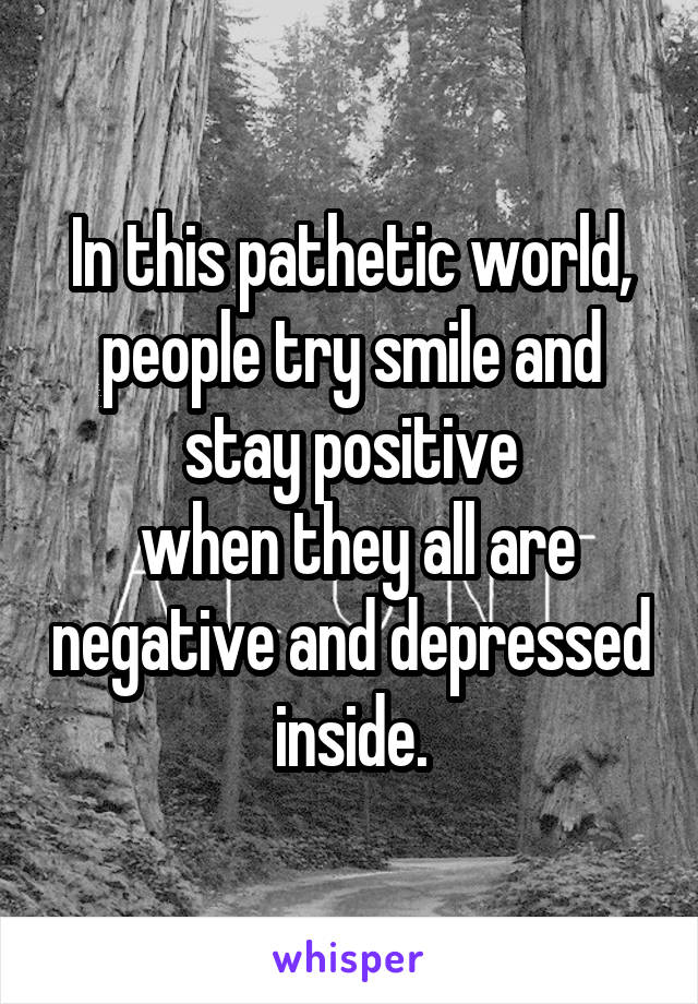 In this pathetic world, people try smile and stay positive
 when they all are negative and depressed inside.