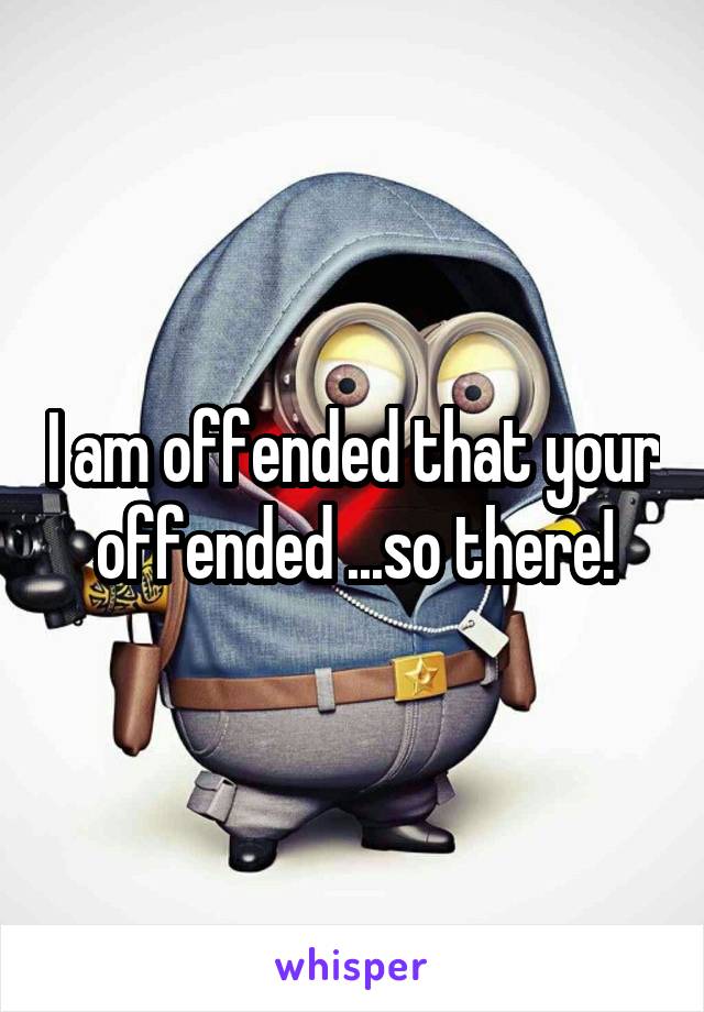 I am offended that your offended ...so there!