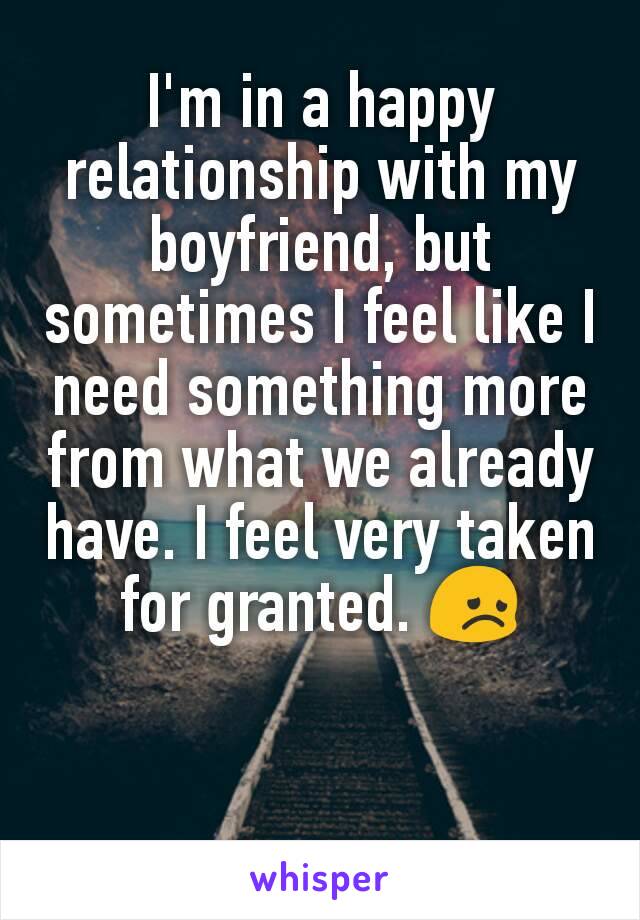 I'm in a happy relationship with my boyfriend, but sometimes I feel like I need something more from what we already have. I feel very taken for granted. 😞