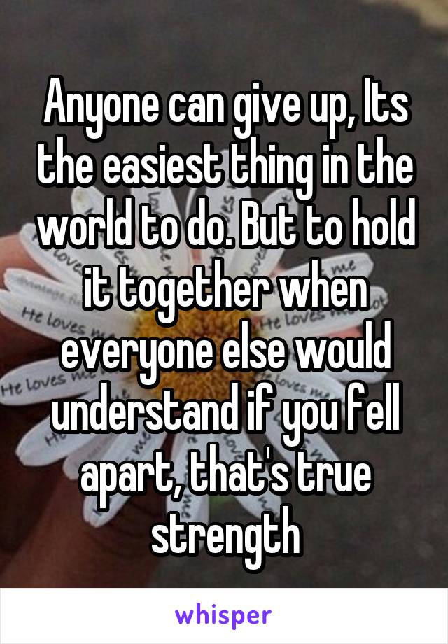 Anyone can give up, Its the easiest thing in the world to do. But to hold it together when everyone else would understand if you fell apart, that's true strength