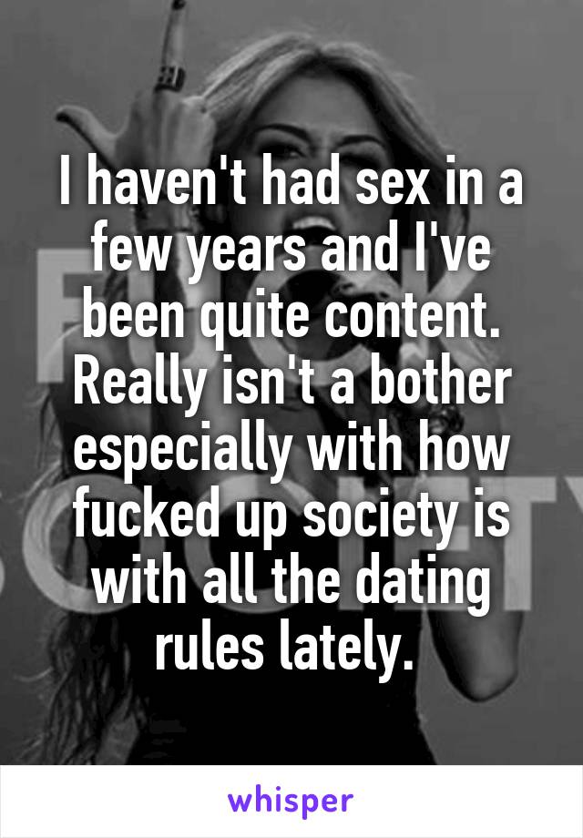 I haven't had sex in a few years and I've been quite content. Really isn't a bother especially with how fucked up society is with all the dating rules lately. 