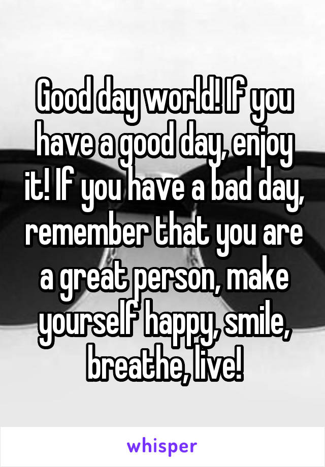 Good day world! If you have a good day, enjoy it! If you have a bad day, remember that you are a great person, make yourself happy, smile, breathe, live!