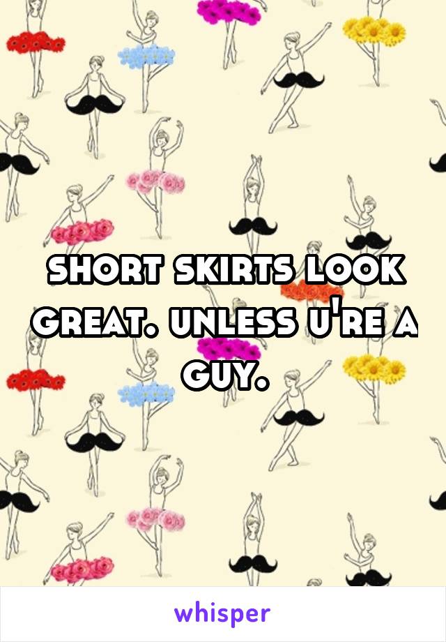 short skirts look great. unless u're a guy.