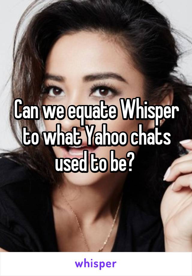 Can we equate Whisper to what Yahoo chats used to be? 