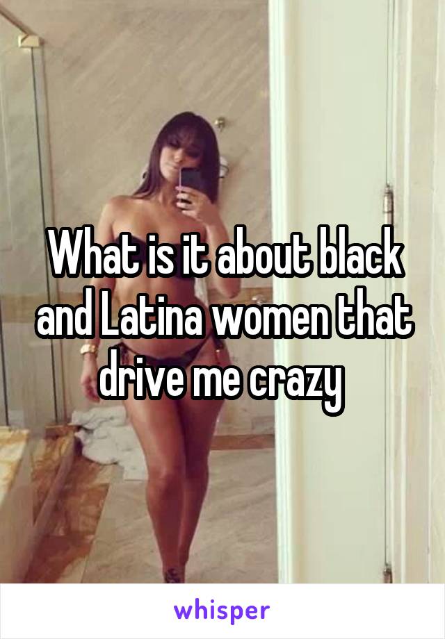 What is it about black and Latina women that drive me crazy 