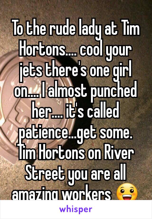 To the rude lady at Tim Hortons.... cool your jets there's one girl on.... I almost punched her.... it's called patience...get some. Tim Hortons on River Street you are all amazing workers 😀