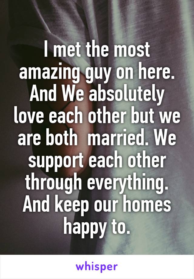 I met the most amazing guy on here. And We absolutely love each other but we are both  married. We support each other through everything. And keep our homes happy to.