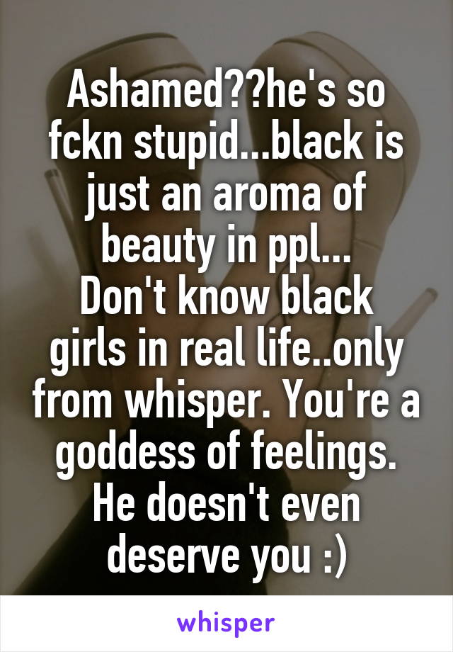 Ashamed??he's so fckn stupid...black is just an aroma of beauty in ppl...
Don't know black girls in real life..only from whisper. You're a goddess of feelings. He doesn't even deserve you :)