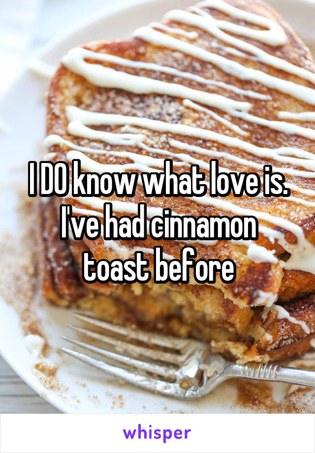 I DO know what love is.
I've had cinnamon toast before