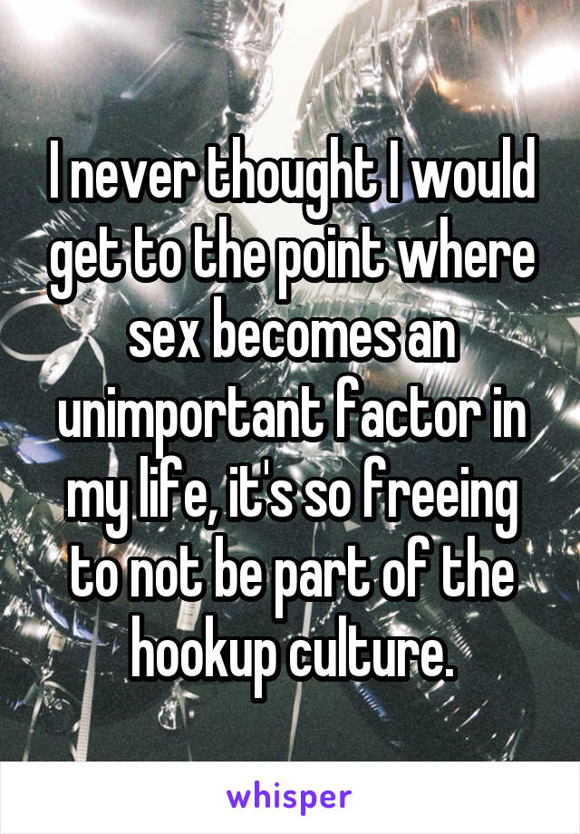 I never thought I would get to the point where sex becomes an unimportant factor in my life, it's so freeing to not be part of the hookup culture.