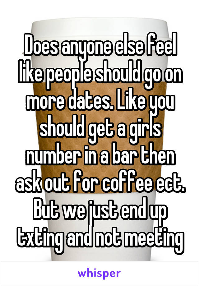 Does anyone else feel like people should go on more dates. Like you should get a girls number in a bar then ask out for coffee ect. But we just end up txting and not meeting